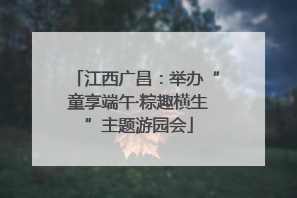 江西广昌：举办“童享端午·粽趣横生”主题游园会