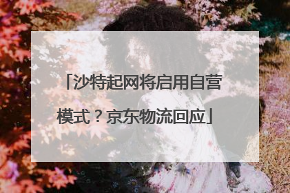 沙特起网将启用自营模式？京东物流回应