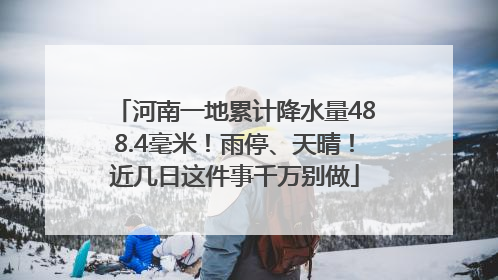河南一地累计降水量488.4毫米！雨停、天晴！近几日这件事千万别做