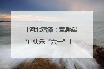 河北鸡泽：童趣端午 快乐“六一”