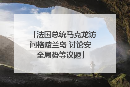 法国总统马克龙访问格陵兰岛 讨论安全局势等议题