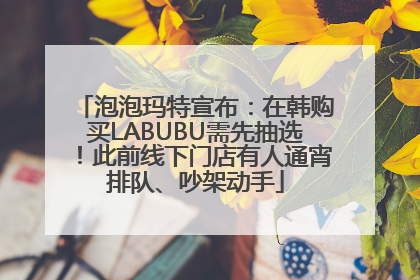 泡泡玛特宣布：在韩购买LABUBU需先抽选！此前线下门店有人通宵排队、吵架动手