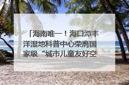 海南唯一！海口潭丰洋湿地科普中心荣膺国家级“城市儿童友好空间建设园区”称号