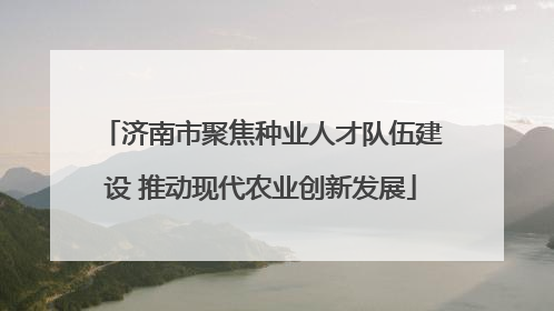 济南市聚焦种业人才队伍建设 推动现代农业创新发展
