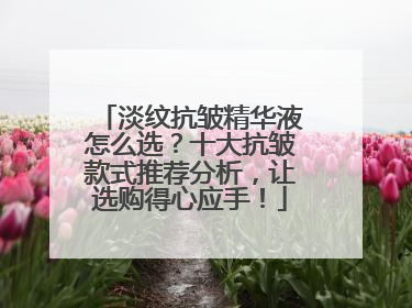 淡纹抗皱精华液怎么选？十大抗皱款式推荐分析，让选购得心应手！