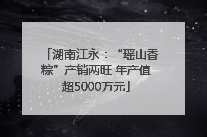 湖南江永：“瑶山香粽”产销两旺 年产值超5000万元