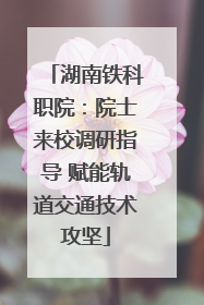 湖南铁科职院：院士来校调研指导 赋能轨道交通技术攻坚