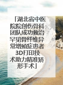 湖北省中医院院创伤骨科团队成功救治罕见骨纤维异常增殖症患者 3D打印技术助力精准矫形手术