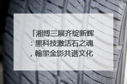 湘博三展齐绽新辉：黑科技激活石之魂，翰墨金影共谱文化遗产日华章