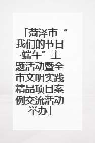 菏泽市“我们的节日·端午”主题活动暨全市文明实践精品项目案例交流活动举办