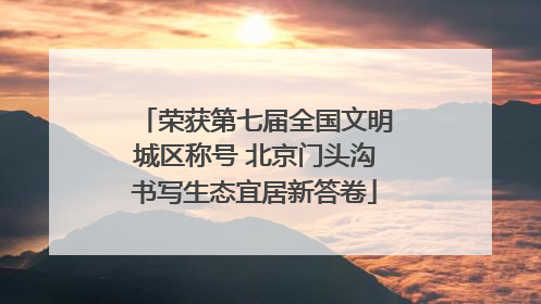 荣获第七届全国文明城区称号 北京门头沟书写生态宜居新答卷