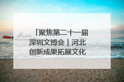 聚焦第二十一届深圳文博会｜河北创新成果拓展文化产业“朋友圈”