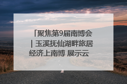 聚焦第9届南博会｜玉溪抚仙湖畔旅居经济上南博 展示云南生活新样本