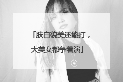 肤白貌美还能打，大美女都争着演