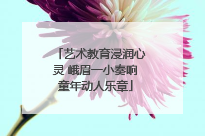 艺术教育浸润心灵 峨眉一小奏响童年动人乐章