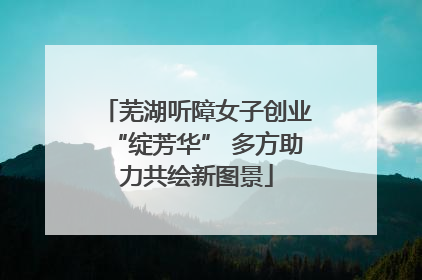 芜湖听障女子创业“绽芳华” 多方助力共绘新图景