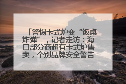 警惕卡式炉变“饭桌炸弹”，记者走访：海口部分商超有卡式炉售卖，个别品牌安全警告信息不全面