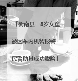 衡南县一8岁女童被困车内机智报警 民警助其成功脱险