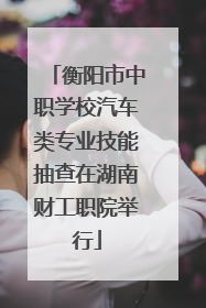 衡阳市中职学校汽车类专业技能抽查在湖南财工职院举行