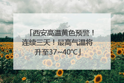 西安高温黄色预警！连续三天！最高气温将升至37~40℃