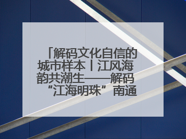 解码文化自信的城市样本丨江风海韵共潮生——解码“江海明珠”南通的文化自信样本
