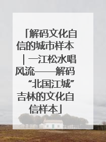 解码文化自信的城市样本｜一江松水唱风流——解码“北国江城”吉林的文化自信样本