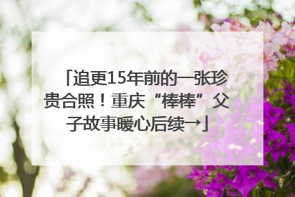 追更15年前的一张珍贵合照！重庆“棒棒”父子故事暖心后续→