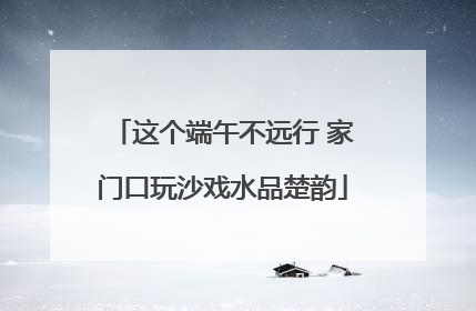 这个端午不远行 家门口玩沙戏水品楚韵