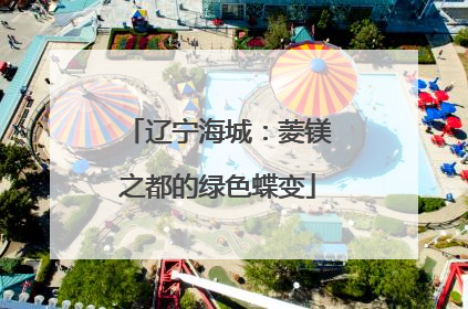 辽宁海城：菱镁之都的绿色蝶变