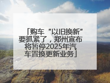 购车“以旧换新”要抓紧了，郑州宣布将暂停2025年汽车置换更新业务
