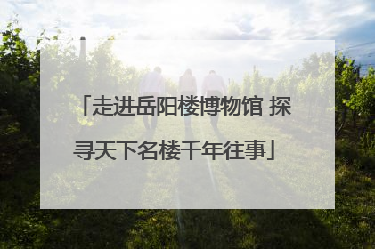 走进岳阳楼博物馆 探寻天下名楼千年往事