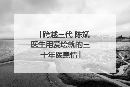 跨越三代 陈斌医生用爱绘就的三十年医患情