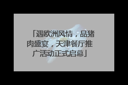 遇欧洲风情，品猪肉盛宴，天津餐厅推广活动正式启幕