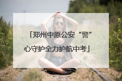 郑州中原公安“警”心守护全力护航中考