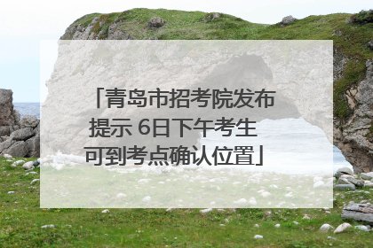 青岛市招考院发布提示 6日下午考生可到考点确认位置