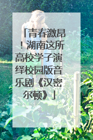 青春激昂！湖南这所高校学子演绎校园版音乐剧《汉密尔顿》
