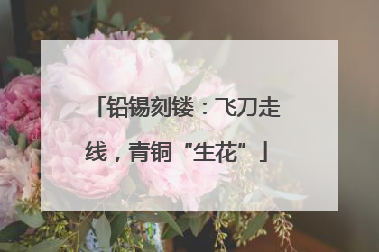 铅锡刻镂：飞刀走线，青铜“生花”
