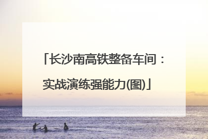 长沙南高铁整备车间：实战演练强能力(图)