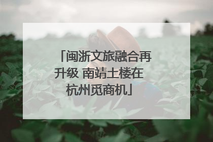 闽浙文旅融合再升级 南靖土楼在杭州觅商机