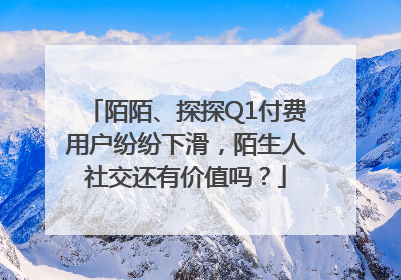 陌陌、探探Q1付费用户纷纷下滑，陌生人社交还有价值吗？
