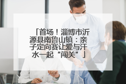 首场！淄博市沂源县南鲁山镇：亲子定向赛让爱与汗水一起“闯关”