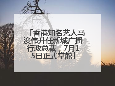 香港知名艺人马浚伟升任新城广播行政总裁，7月15日正式掌舵