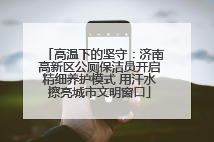 高温下的坚守：济南高新区公厕保洁员开启精细养护模式 用汗水擦亮城市文明窗口