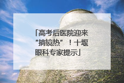 高考后医院迎来“摘镜热”！十堰眼科专家提示