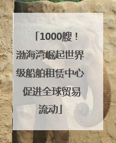 1000艘！渤海湾崛起世界级船舶租赁中心 促进全球贸易流动