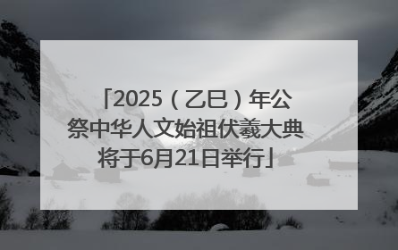 2025（乙巳）年公祭中华人文始祖伏羲大典将于6月21日举行