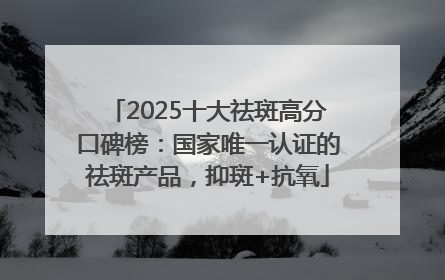 2025十大祛斑高分口碑榜：国家唯一认证的祛斑产品，抑斑+抗氧
