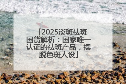 2025淡斑祛斑国货解析：国家唯一认证的祛斑产品，摆脱色斑人设