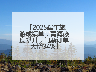 2025端午旅游成绩单：青海热度攀升，门票订单大增34%