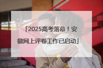 2025高考落幕！安徽网上评卷工作已启动